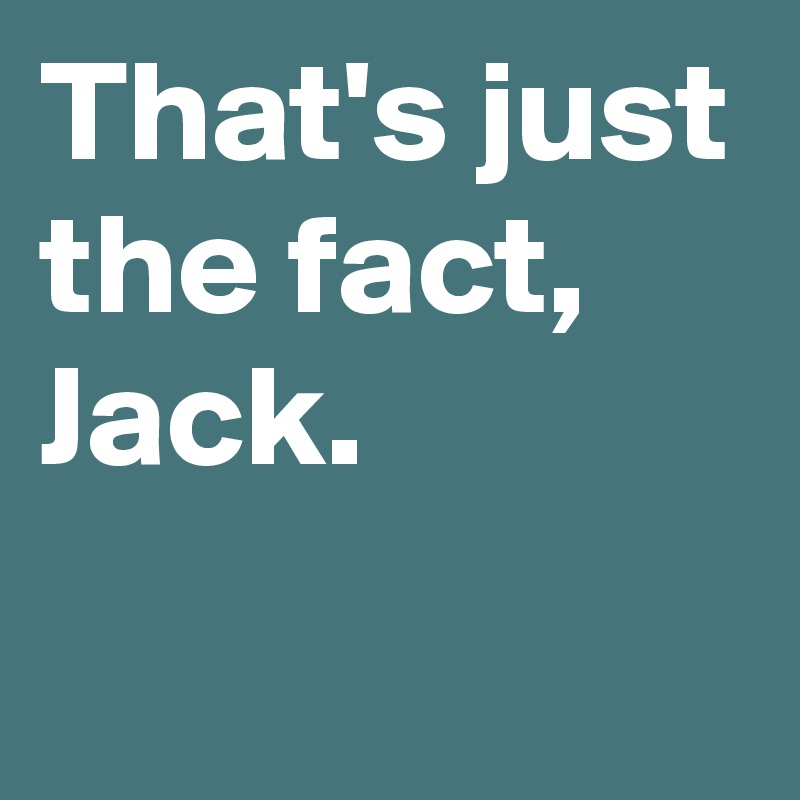 That's just the fact,
Jack.
