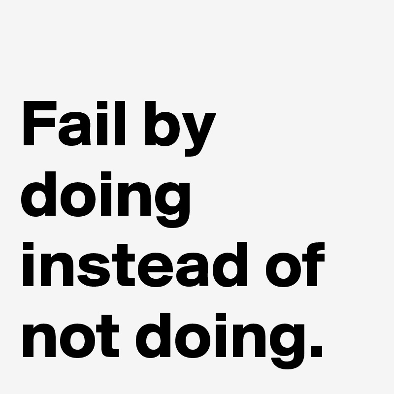 
Fail by doing instead of not doing.