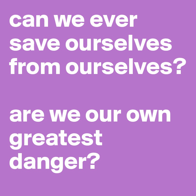 can we ever save ourselves from ourselves? 

are we our own greatest danger? 
