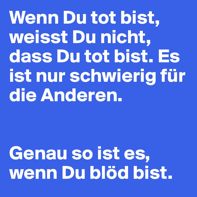 Wenn Du tot bist, weisst Du nicht, dass Du tot bist. Es ist nur schwierig für die Anderen.


Genau so ist es, wenn Du blöd bist.