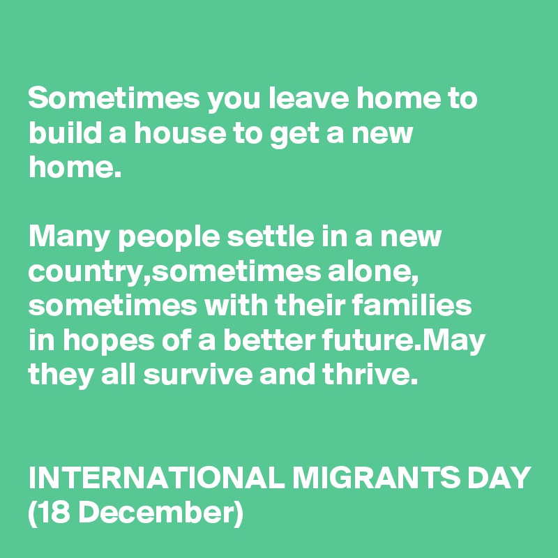 
Sometimes you leave home to build a house to get a new 
home.

Many people settle in a new country,sometimes alone, sometimes with their families 
in hopes of a better future.May they all survive and thrive.


INTERNATIONAL MIGRANTS DAY
(18 December)