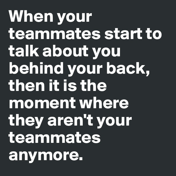 When your teammates start to talk about you behind your back, then it is the moment where they aren't your teammates anymore.