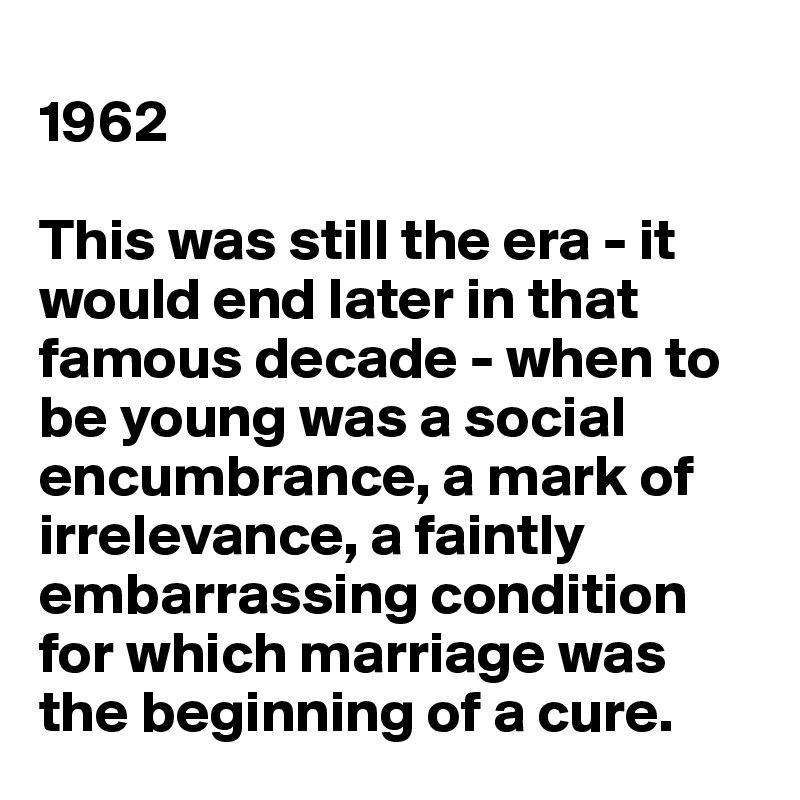 
1962

This was still the era - it would end later in that famous decade - when to be young was a social encumbrance, a mark of irrelevance, a faintly embarrassing condition for which marriage was the beginning of a cure.
