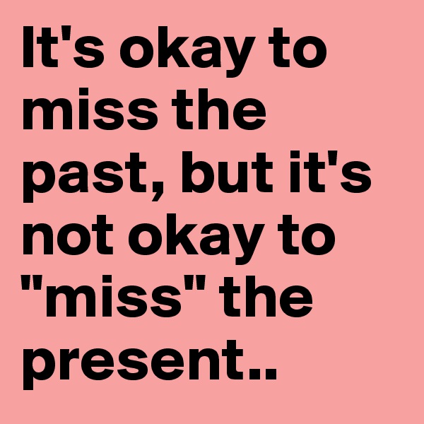 It's okay to miss the past, but it's not okay to "miss" the present.. 