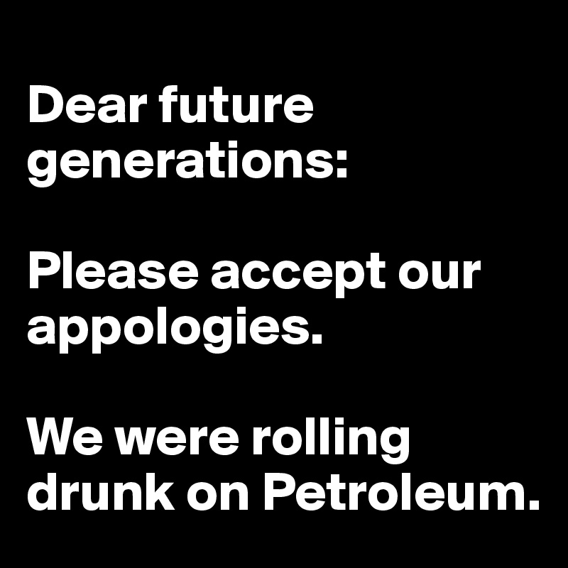 
Dear future generations: 

Please accept our appologies.

We were rolling drunk on Petroleum.