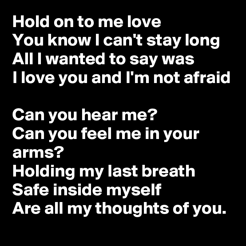 Hold on to me love
You know I can't stay long
All I wanted to say was
I love you and I'm not afraid

Can you hear me?
Can you feel me in your arms?
Holding my last breath
Safe inside myself
Are all my thoughts of you.