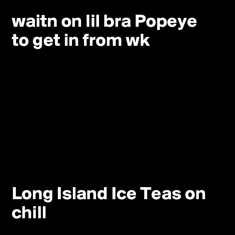 waitn on lil bra Popeye to get in from wk







Long Island Ice Teas on chill