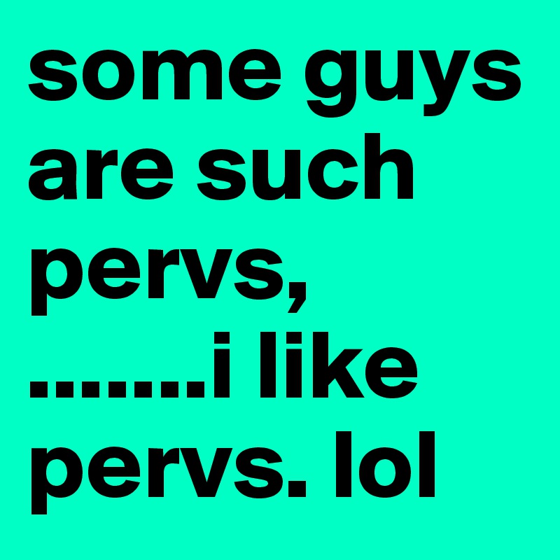 some guys are such pervs,          .......i like pervs. lol