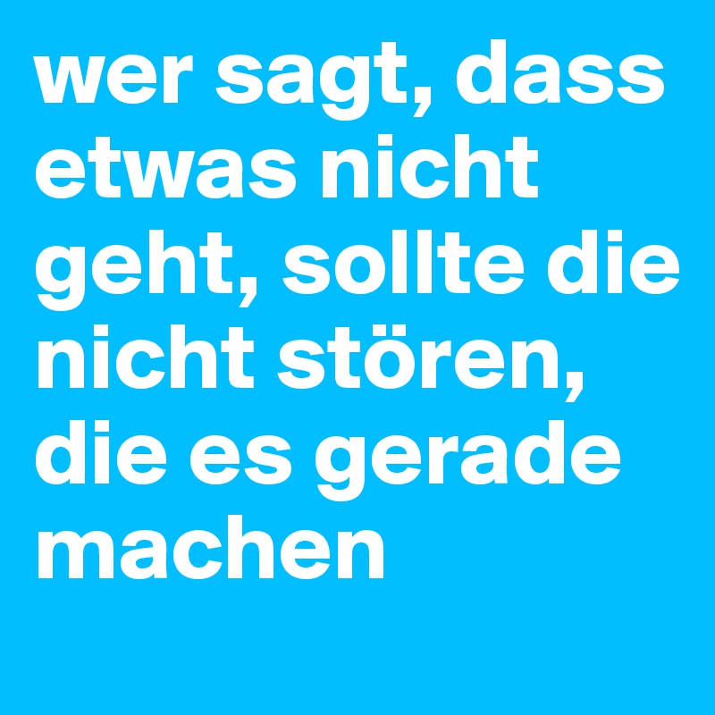 wer sagt, dass etwas nicht geht, sollte die nicht stören, die es gerade machen