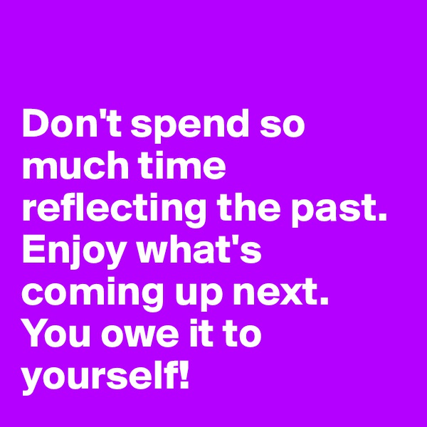 

Don't spend so much time reflecting the past. 
Enjoy what's coming up next. 
You owe it to yourself!
