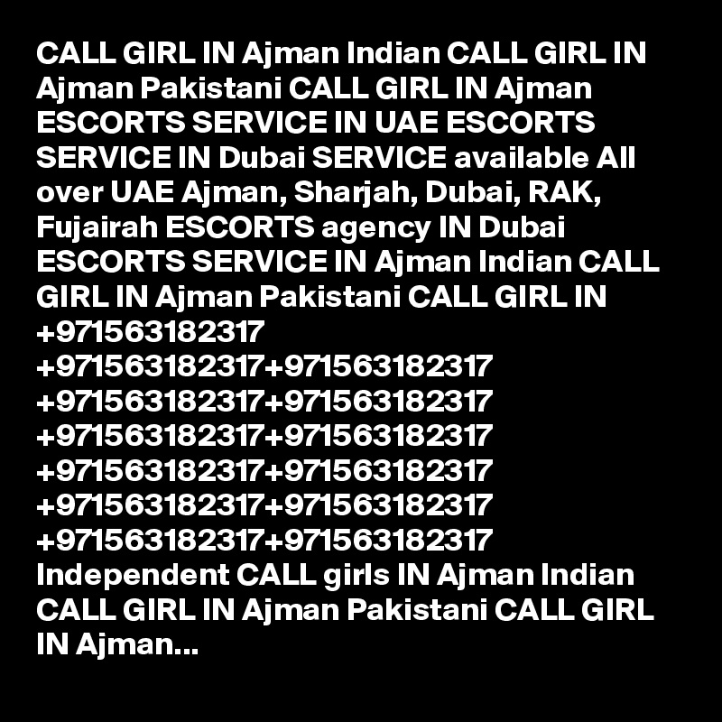 CALL GIRL IN Ajman Indian CALL GIRL IN Ajman Pakistani CALL GIRL IN Ajman ESCORTS SERVICE IN UAE ESCORTS SERVICE IN Dubai SERVICE available All over UAE Ajman, Sharjah, Dubai, RAK, Fujairah ESCORTS agency IN Dubai ESCORTS SERVICE IN Ajman Indian CALL GIRL IN Ajman Pakistani CALL GIRL IN +971563182317 +971563182317+971563182317 +971563182317+971563182317 +971563182317+971563182317 +971563182317+971563182317 +971563182317+971563182317 +971563182317+971563182317 Independent CALL girls IN Ajman Indian CALL GIRL IN Ajman Pakistani CALL GIRL IN Ajman...