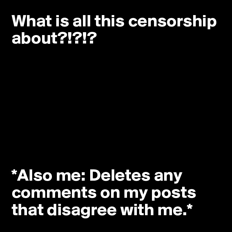What is all this censorship about?!?!?







*Also me: Deletes any comments on my posts that disagree with me.*