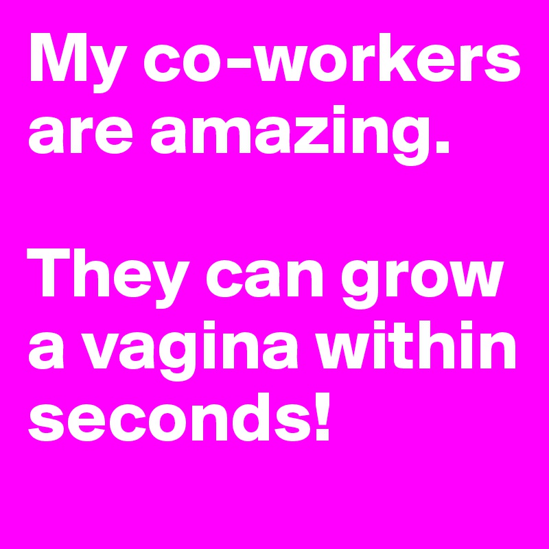 My co-workers are amazing. 

They can grow a vagina within seconds!