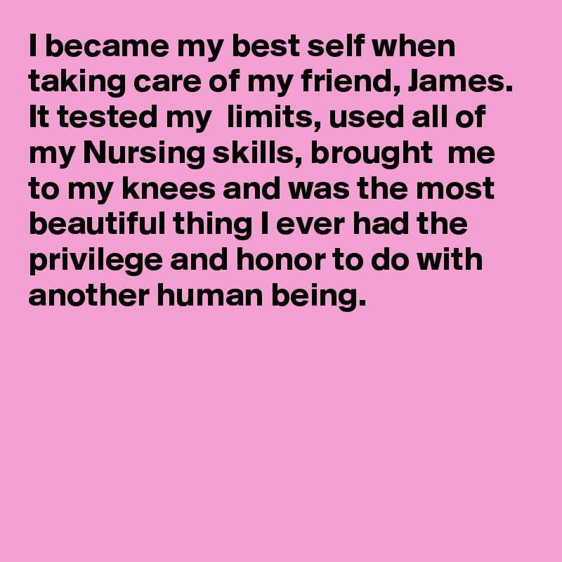 I became my best self when taking care of my friend, James. It tested my  limits, used all of my Nursing skills, brought  me to my knees and was the most beautiful thing I ever had the privilege and honor to do with another human being.




