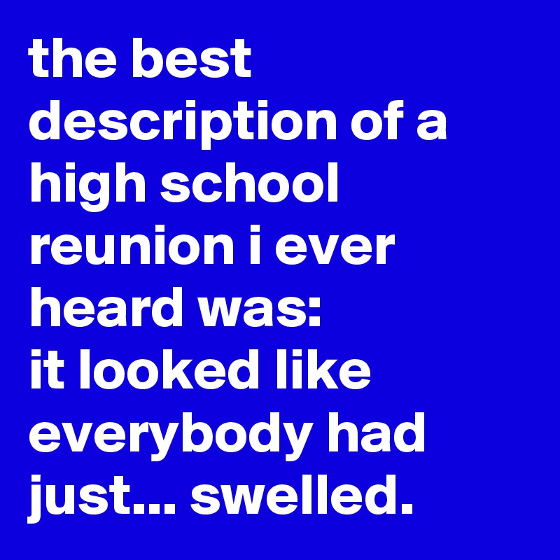 the best description of a high school reunion i ever heard was: 
it looked like everybody had just... swelled.