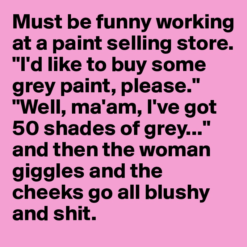 Must be funny working at a paint selling store. "I'd like to buy some grey paint, please." "Well, ma'am, I've got 50 shades of grey..." and then the woman giggles and the cheeks go all blushy and shit.