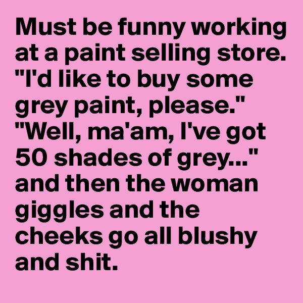 Must be funny working at a paint selling store. "I'd like to buy some grey paint, please." "Well, ma'am, I've got 50 shades of grey..." and then the woman giggles and the cheeks go all blushy and shit.
