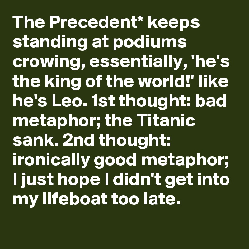 The Precedent* keeps standing at podiums crowing, essentially, 'he's the king of the world!' like he's Leo. 1st thought: bad metaphor; the Titanic sank. 2nd thought: ironically good metaphor; I just hope I didn't get into my lifeboat too late.
