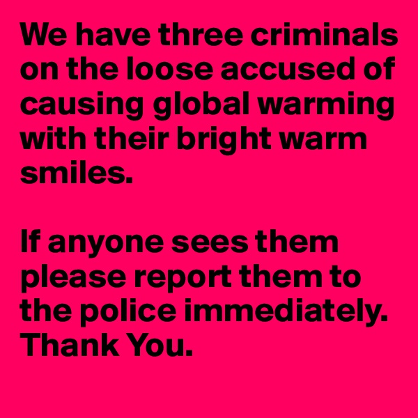 We have three criminals on the loose accused of causing global warming with their bright warm smiles. 

If anyone sees them please report them to the police immediately. Thank You.