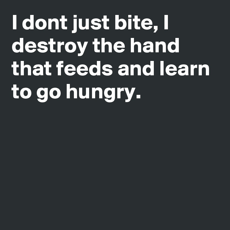 I dont just bite, I destroy the hand that feeds and learn to go hungry.




