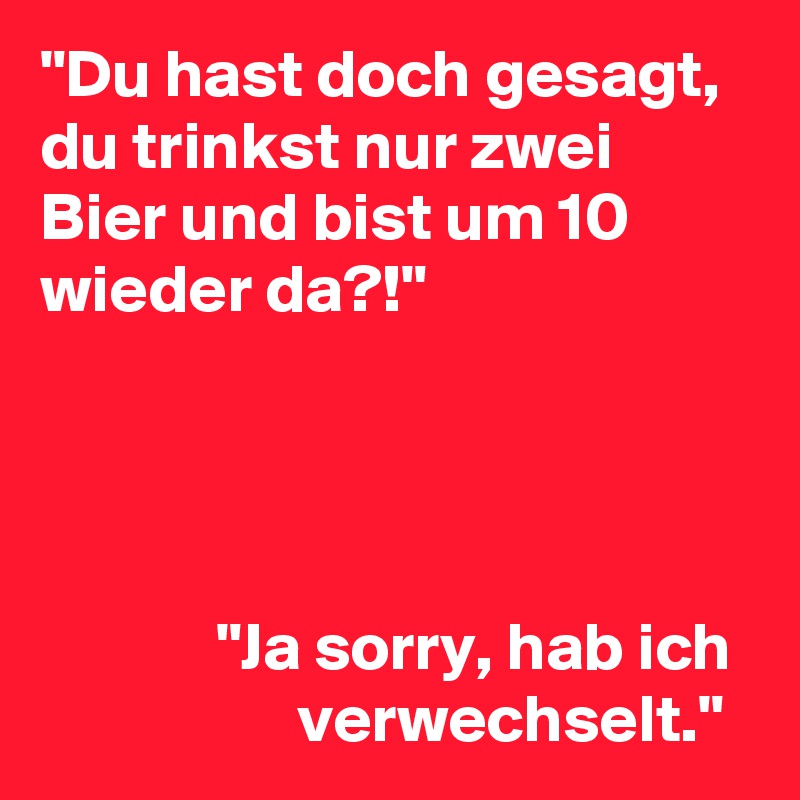 "Du hast doch gesagt, du trinkst nur zwei Bier und bist um 10 wieder da?!" 




             "Ja sorry, hab ich
                   verwechselt."