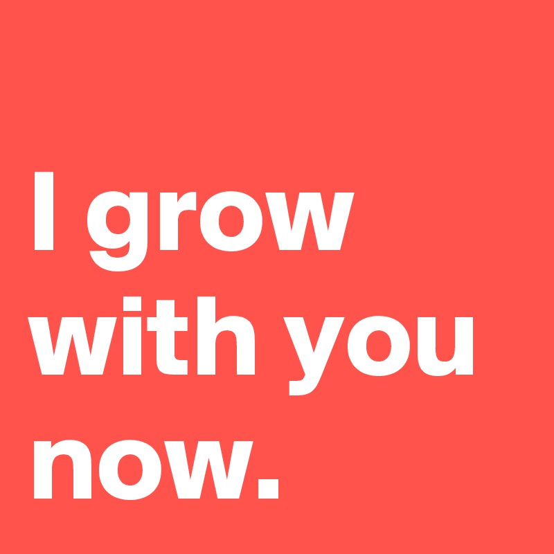 
I grow with you  now.