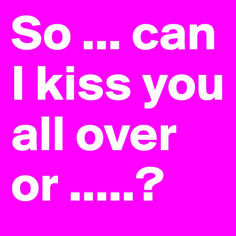 So Can I Kiss You All Over Or Post By Desionelove On Boldomatic