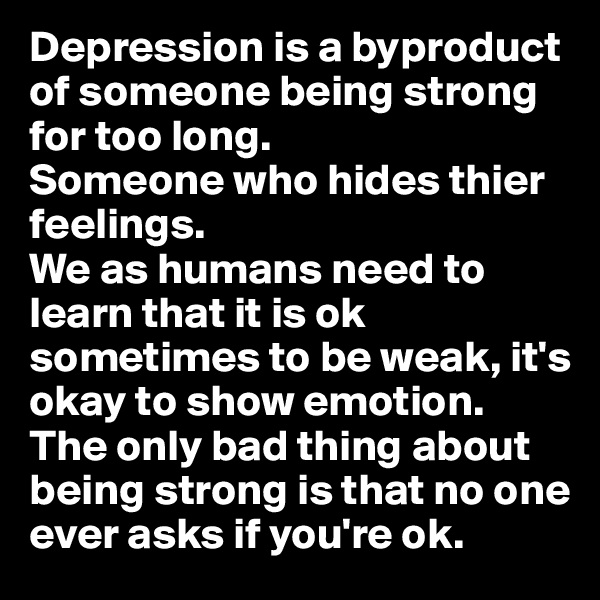 Depression is a byproduct of someone being strong for too long. 
Someone who hides thier feelings.
We as humans need to learn that it is ok sometimes to be weak, it's okay to show emotion.
The only bad thing about being strong is that no one ever asks if you're ok.