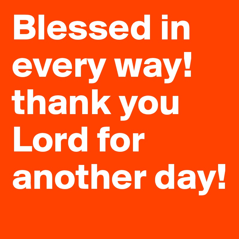 Blessed in every way! thank you Lord for another day!