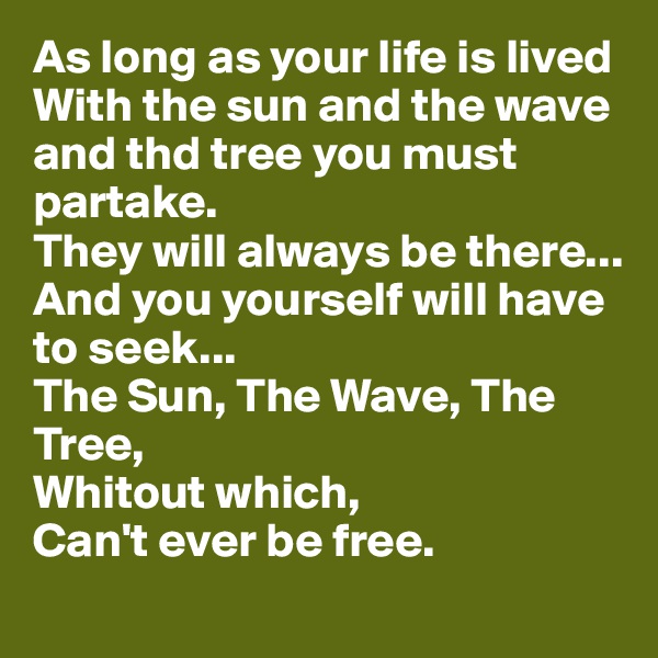 As long as your life is lived
With the sun and the wave and thd tree you must partake.
They will always be there...
And you yourself will have to seek...
The Sun, The Wave, The Tree, 
Whitout which, 
Can't ever be free. 
