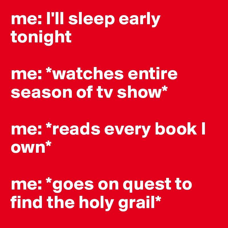 me: I'll sleep early tonight 

me: *watches entire season of tv show*

me: *reads every book I own*

me: *goes on quest to find the holy grail* 