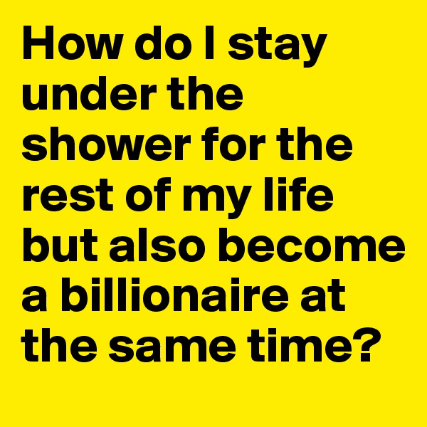 How do I stay under the shower for the rest of my life but also become a billionaire at the same time? 