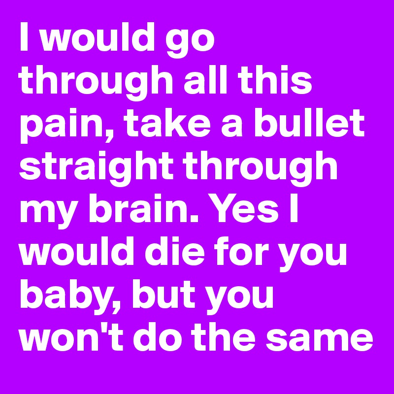 I would go through all this pain, take a bullet straight through my brain. Yes I would die for you baby, but you won't do the same