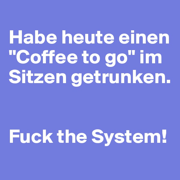
Habe heute einen "Coffee to go" im Sitzen getrunken.


Fuck the System!
