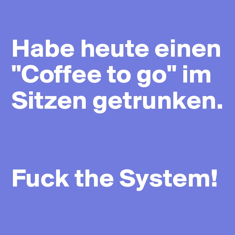 
Habe heute einen "Coffee to go" im Sitzen getrunken.


Fuck the System!
