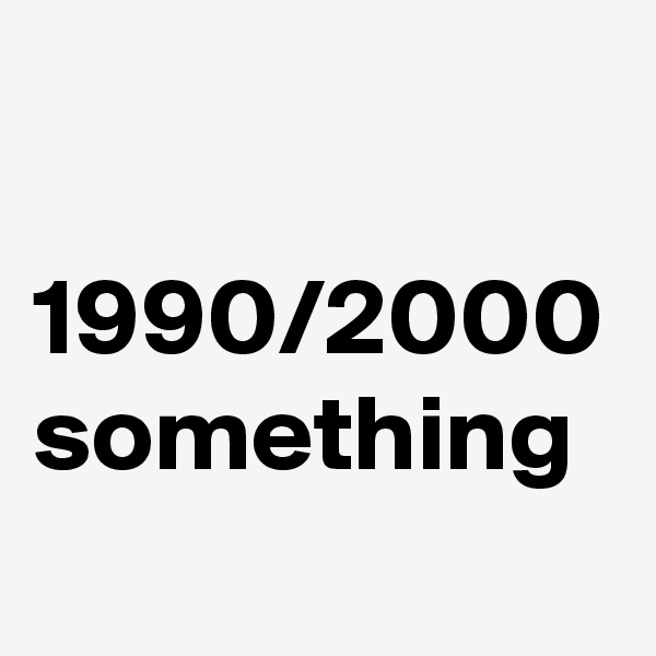

1990/2000
something