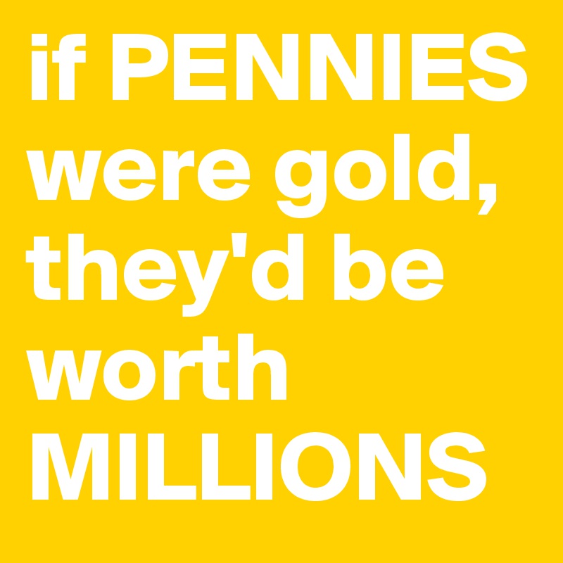 if PENNIES were gold, they'd be worth MILLIONS