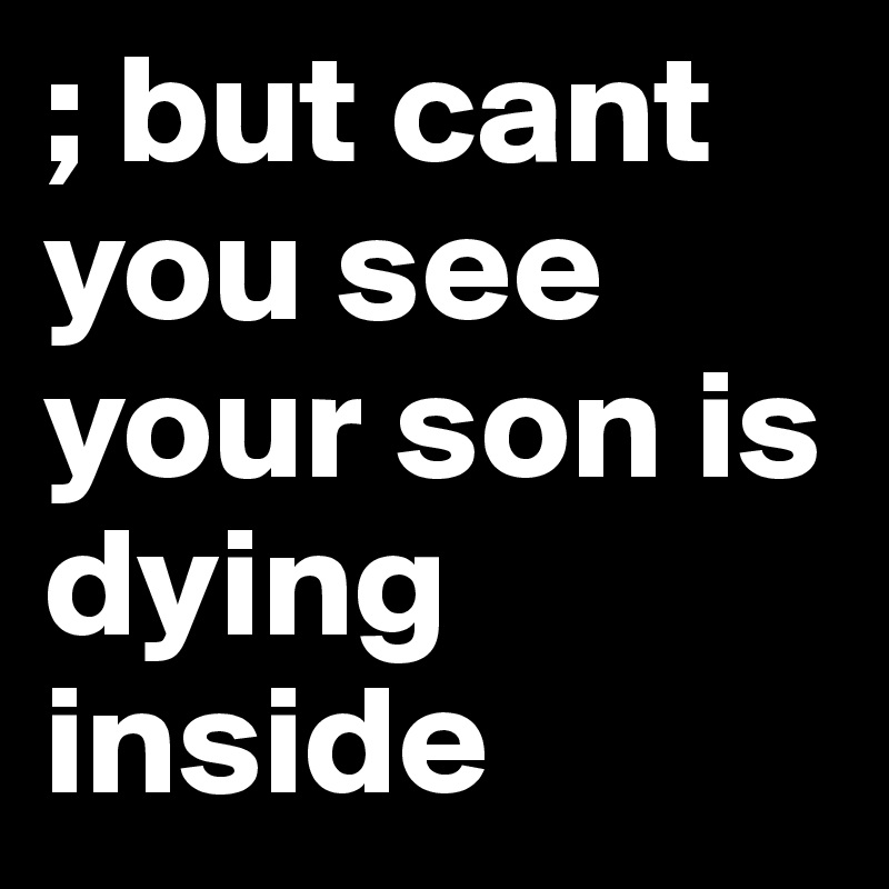 ; but cant you see your son is dying inside