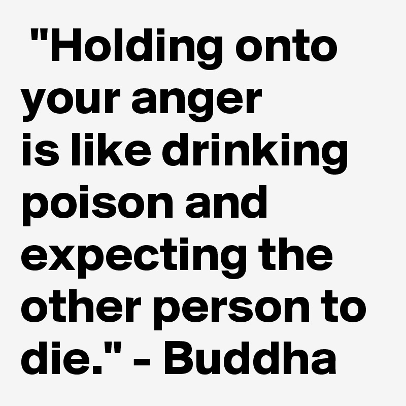  "Holding onto your anger
is like drinking poison and expecting the other person to die." - Buddha