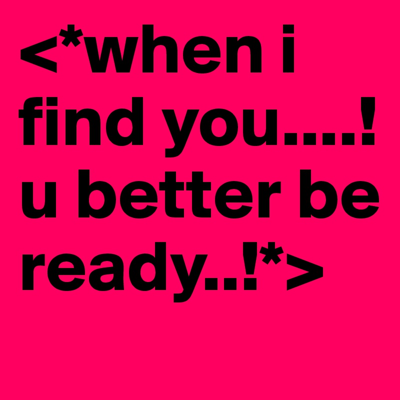 <*when i find you....! u better be ready..!*>