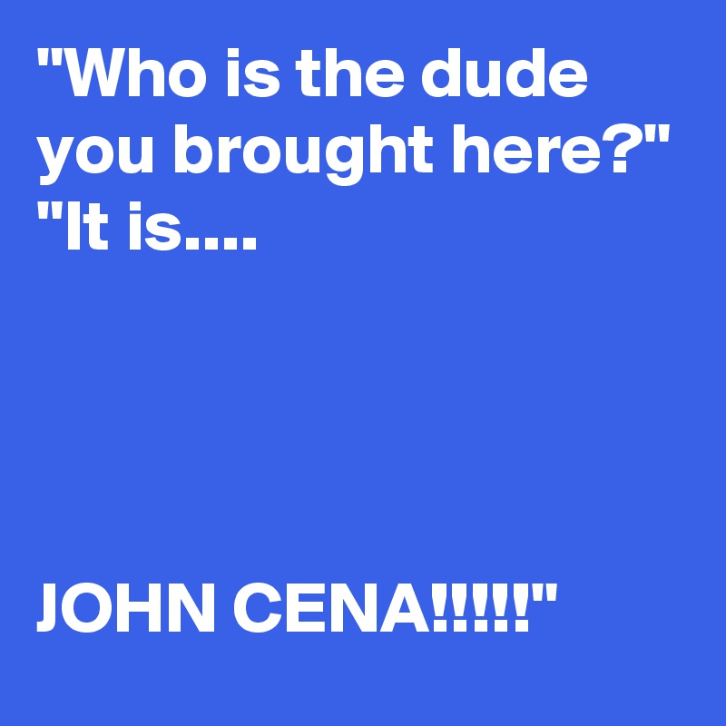 "Who is the dude you brought here?"
"It is....




JOHN CENA!!!!!"