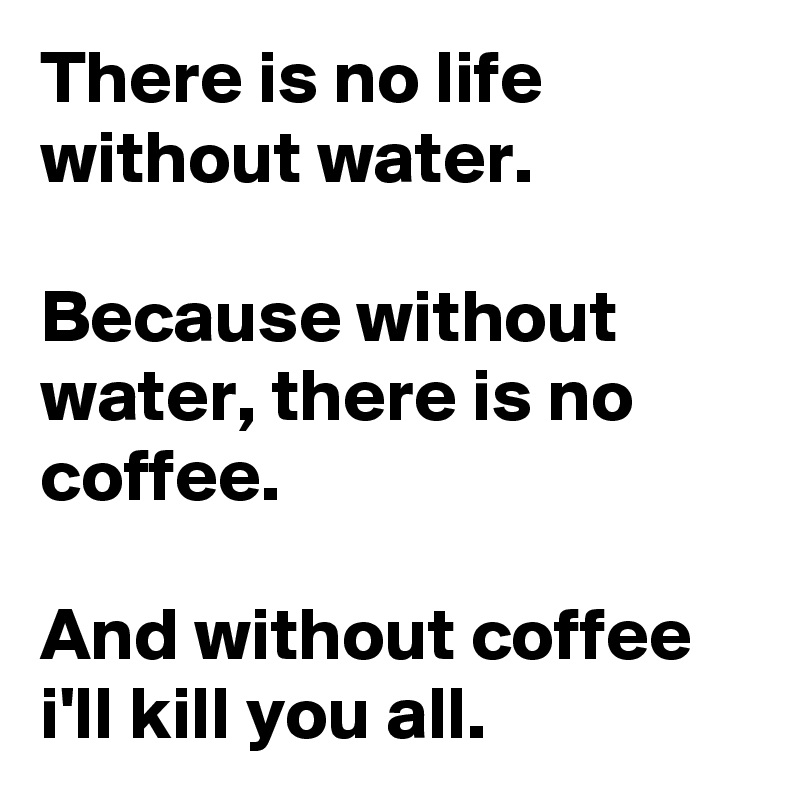 There is no life without water.

Because without water, there is no coffee. 

And without coffee i'll kill you all.