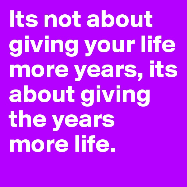 Its not about giving your life more years, its about giving the years more life.