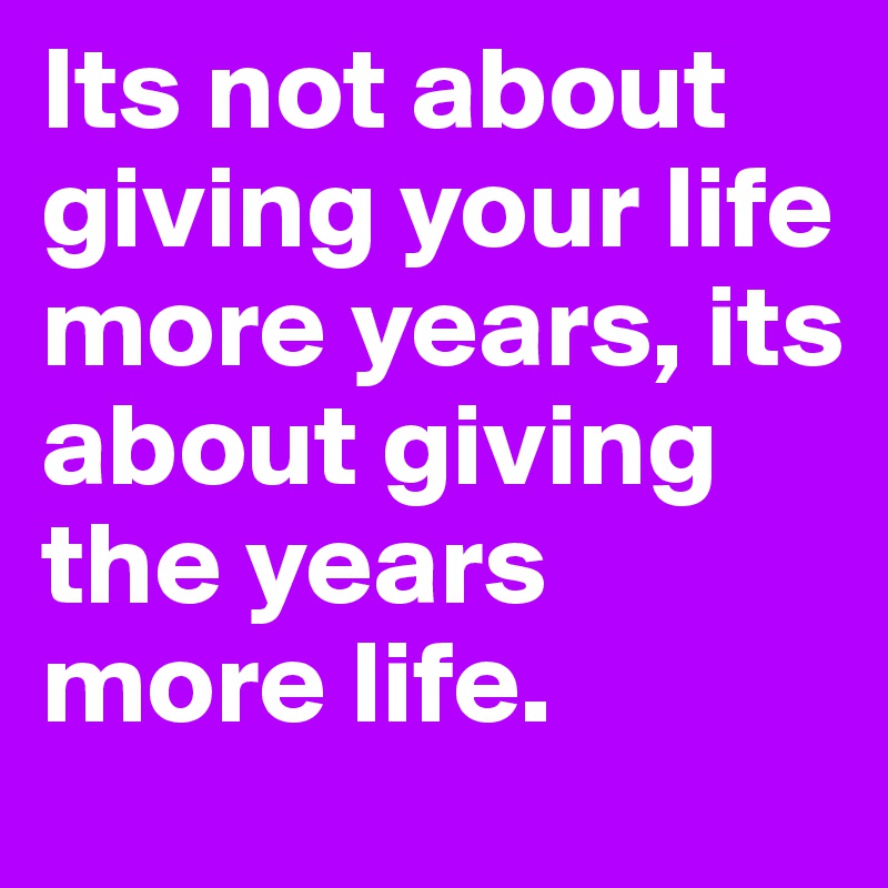 Its not about giving your life more years, its about giving the years more life.