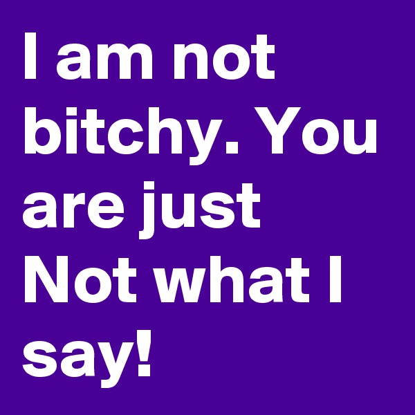 I am not bitchy. You are just Not what I say! 