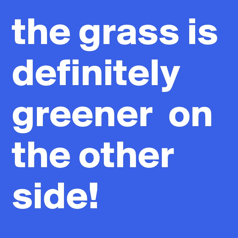 the grass is definitely  greener  on the other side!