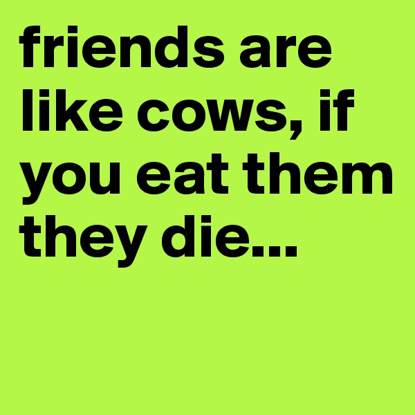 friends are like cows, if you eat them they die...
