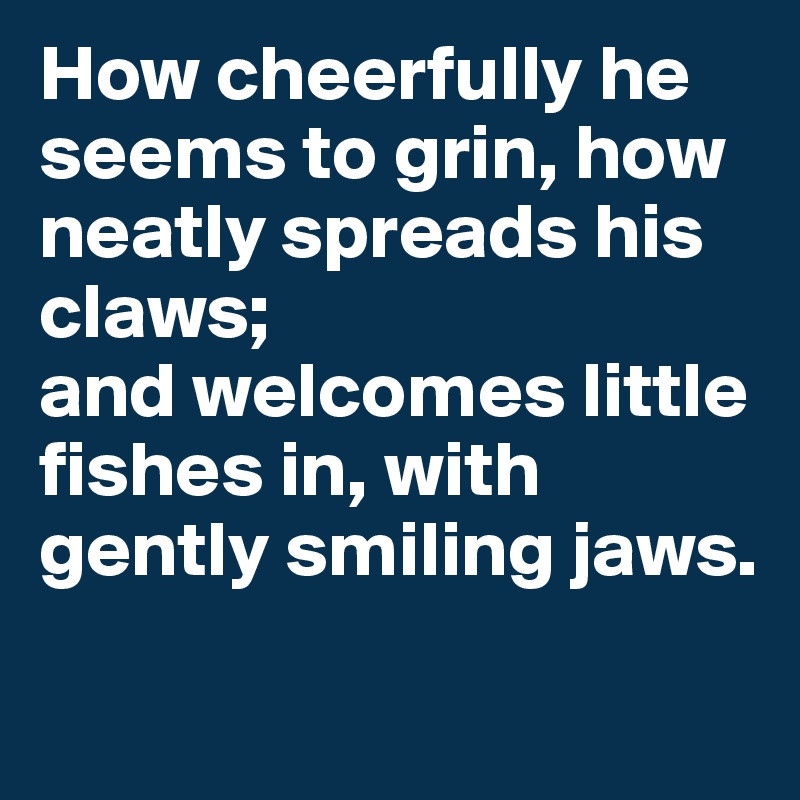 How cheerfully he seems to grin, how neatly spreads his claws; 
and welcomes little fishes in, with gently smiling jaws.
