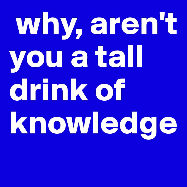  why, aren't you a tall drink of knowledge 