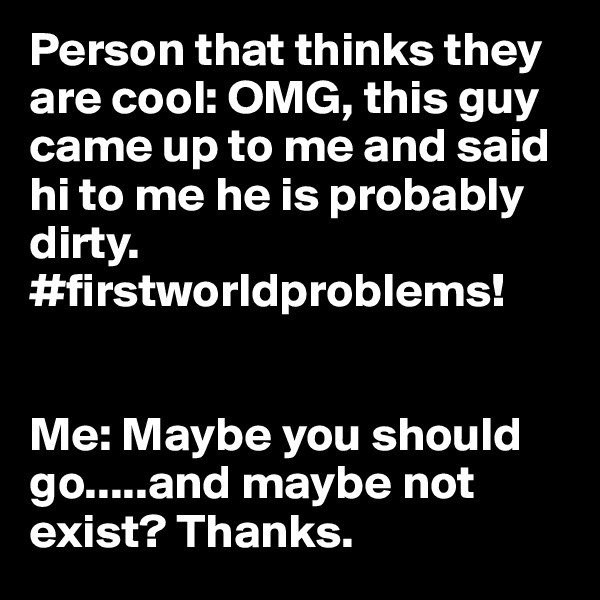 Person that thinks they are cool: OMG, this guy came up to me and said hi to me he is probably dirty. #firstworldproblems!


Me: Maybe you should go.....and maybe not exist? Thanks.